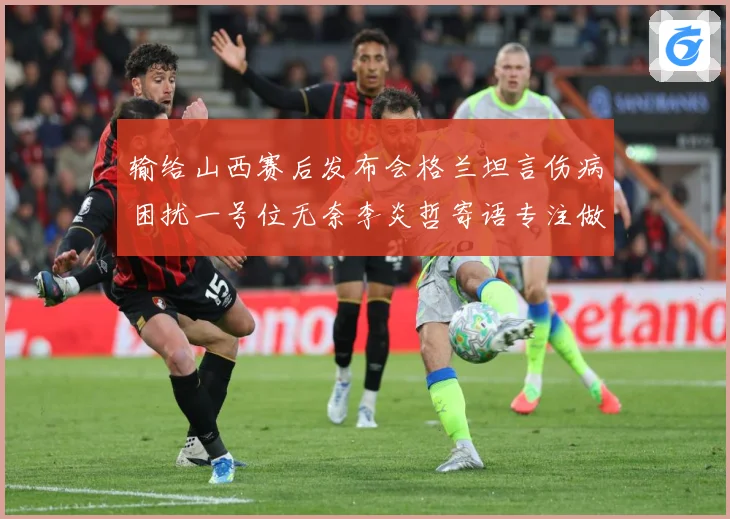 输给山西赛后发布会格兰坦言伤病困扰一号位无奈李炎哲寄语专注做赛场复盘：最新赛事动态与深度分析