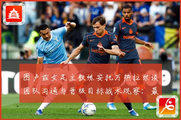 图卢兹女足主教练安托万热拉尔谈团队沟通与晋级目标战术观察：最新赛事动态与深度分析