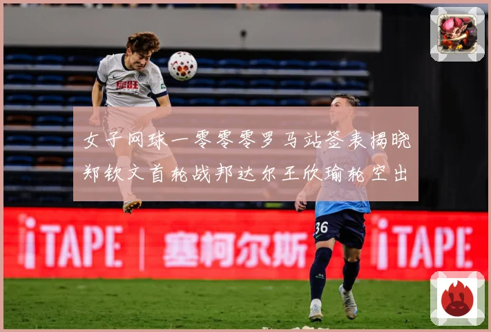 女子网球一零零零罗马站签表揭晓郑钦文首轮战邦达尔王欣瑜轮空出赛场观察：最新赛事动态与深度分析