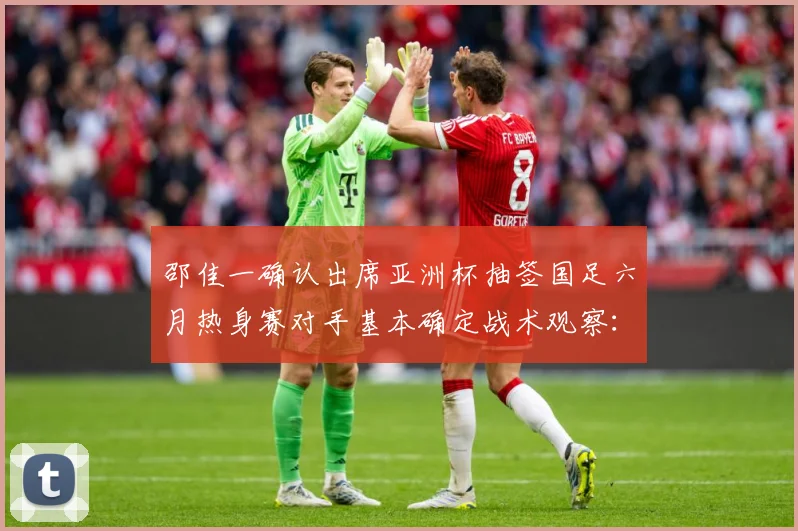 邵佳一确认出席亚洲杯抽签国足六月热身赛对手基本确定战术观察：最新赛事动态与深度分析