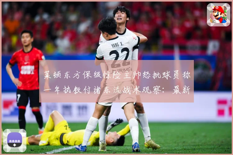 莱顿东方保级惊险主帅怒批球员称一年执教付诸东流战术观察：最新赛事动态与深度分析