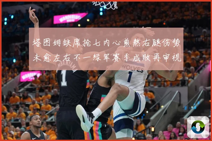 塔图姆缺席抢七内心煎熬右腿伤势未愈左右不一绿军赛季成败再审视赛场复盘：最新赛事动态与深度分析