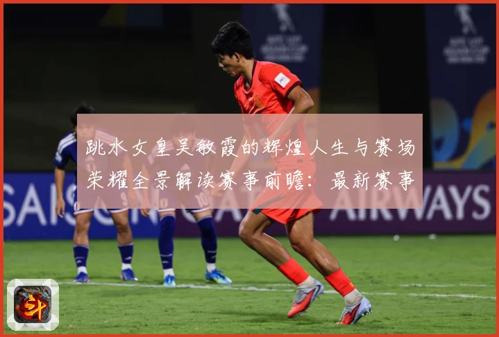跳水女皇吴敏霞的辉煌人生与赛场荣耀全景解读赛事前瞻：最新赛事动态与深度分析