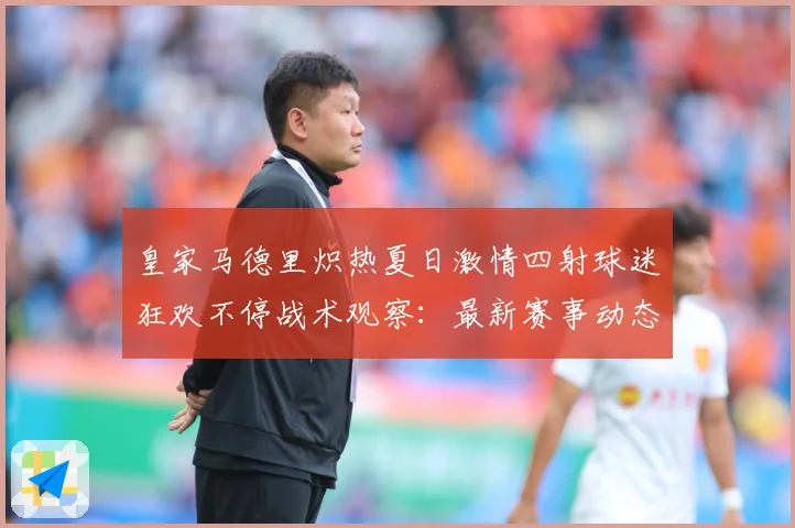 皇家马德里炽热夏日激情四射球迷狂欢不停战术观察：最新赛事动态与深度分析