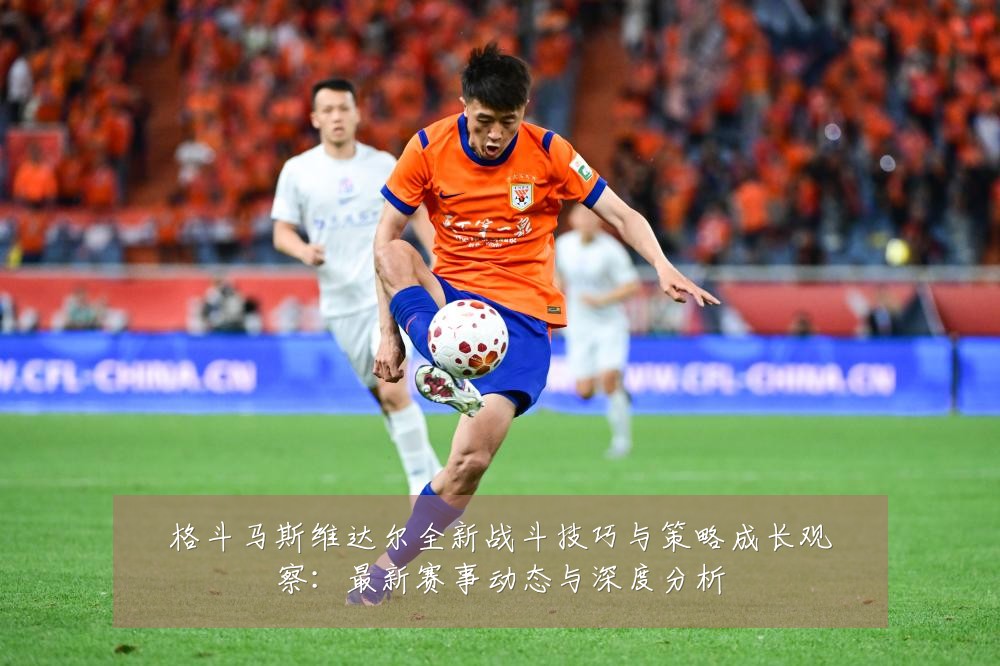 格斗马斯维达尔全新战斗技巧与策略成长观察：最新赛事动态与深度分析