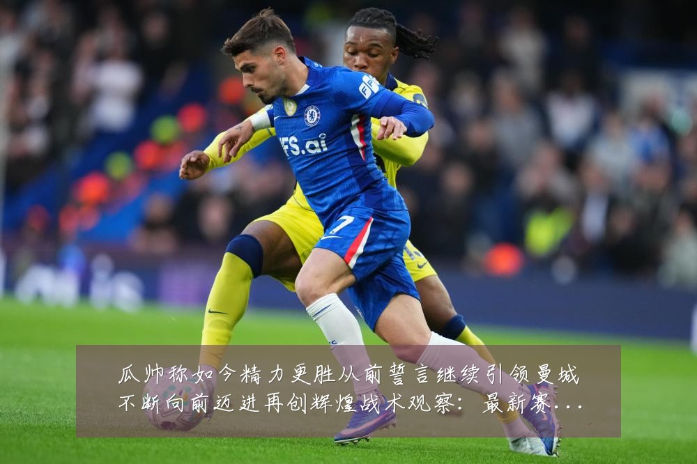 瓜帅称如今精力更胜从前誓言继续引领曼城不断向前迈进再创辉煌战术观察：最新赛事动态与深度分析