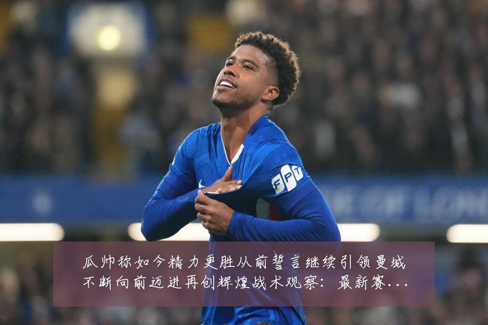 瓜帅称如今精力更胜从前誓言继续引领曼城不断向前迈进再创辉煌战术观察：最新赛事动态与深度分析