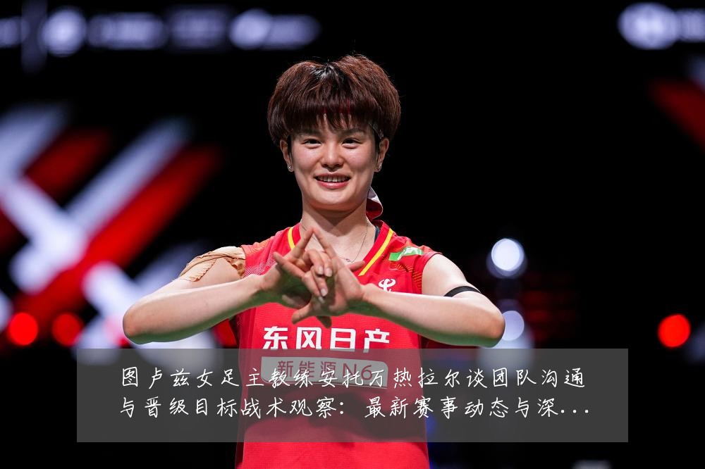 图卢兹女足主教练安托万热拉尔谈团队沟通与晋级目标战术观察：最新赛事动态与深度分析