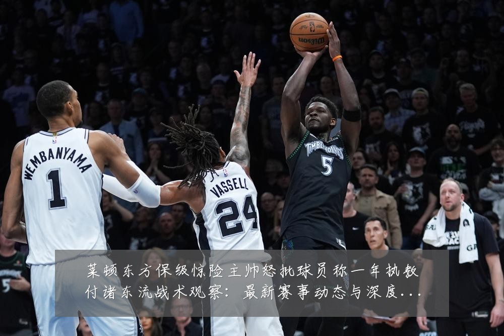 莱顿东方保级惊险主帅怒批球员称一年执教付诸东流战术观察：最新赛事动态与深度分析