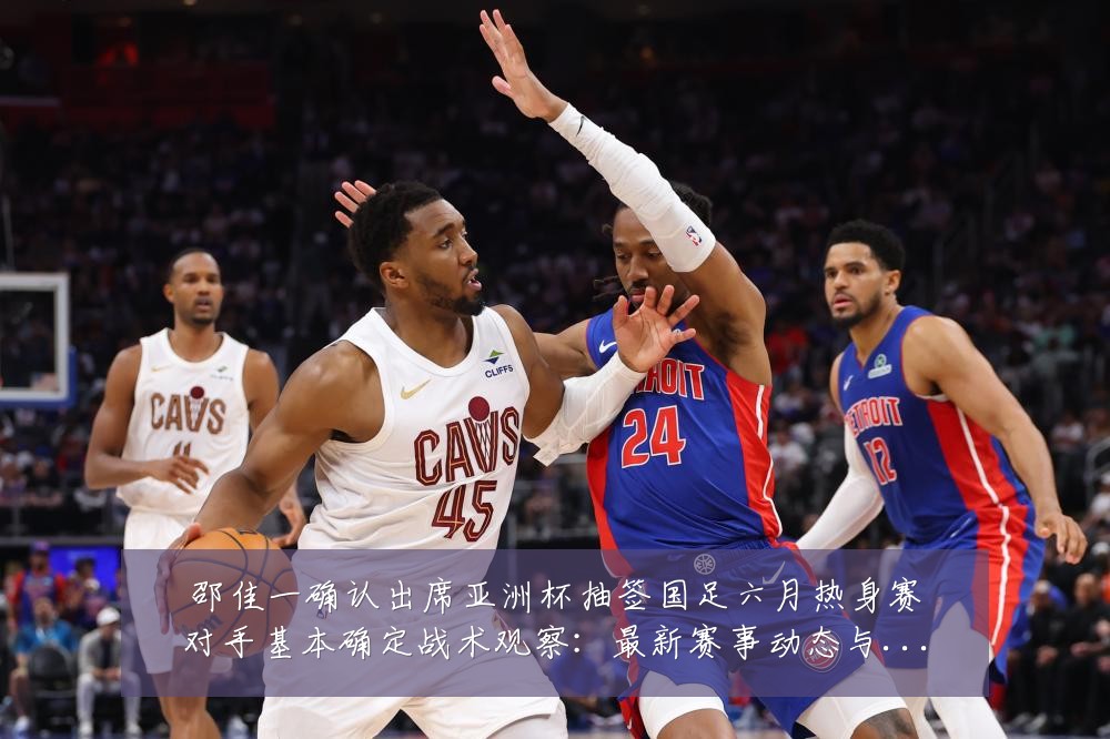 邵佳一确认出席亚洲杯抽签国足六月热身赛对手基本确定战术观察：最新赛事动态与深度分析